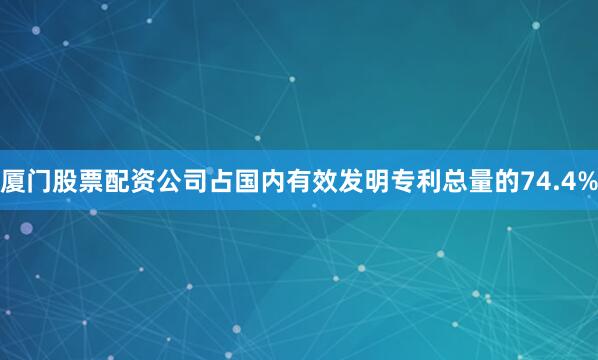 厦门股票配资公司占国内有效发明专利总量的74.4%