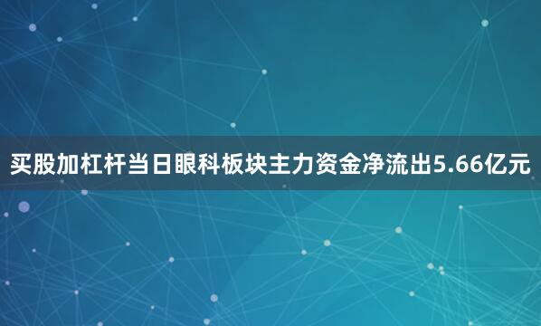买股加杠杆当日眼科板块主力资金净流出5.66亿元