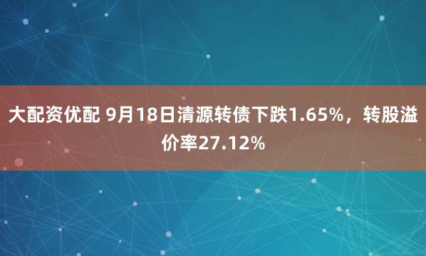 大配资优配 9月18日清源转债下跌1.65%，转股溢价率27.12%