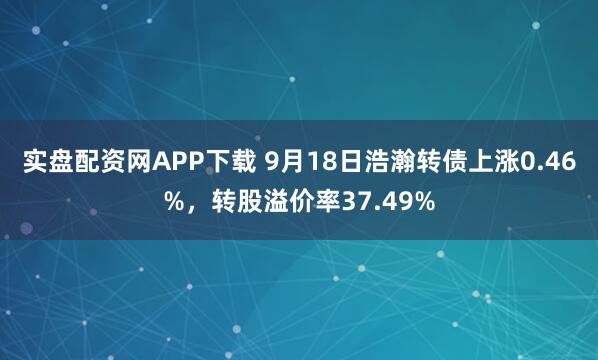 实盘配资网APP下载 9月18日浩瀚转债上涨0.46%，转股溢价率37.49%