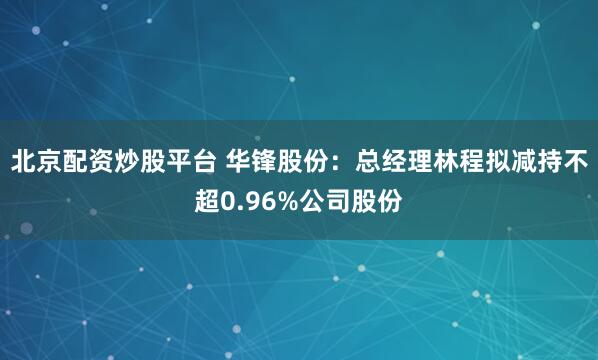北京配资炒股平台 华锋股份：总经理林程拟减持不超0.96%公司股份