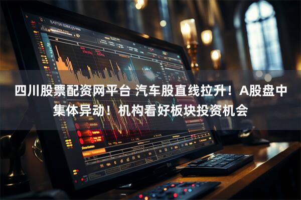 四川股票配资网平台 汽车股直线拉升！A股盘中集体异动！机构看好板块投资机会