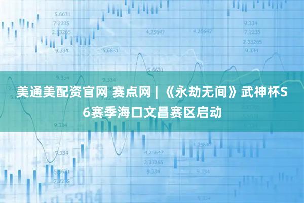 美通美配资官网 赛点网 | 《永劫无间》武神杯S6赛季海口文昌赛区启动