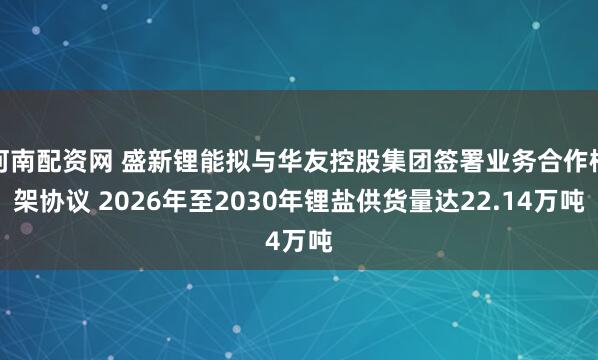 河南配资网 盛新锂能拟与华友控股集团签署业务合作框架协议 2026年至2030年锂盐供货量达22.14万吨