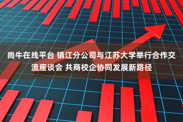 尚牛在线平台 镇江分公司与江苏大学举行合作交流座谈会 共商校企协同发展新路径