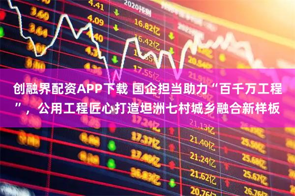 创融界配资APP下载 国企担当助力“百千万工程”，公用工程匠心打造坦洲七村城乡融合新样板