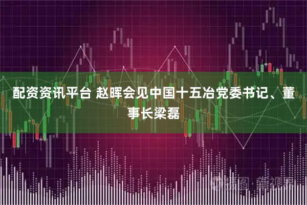 配资资讯平台 赵晖会见中国十五冶党委书记、董事长梁磊