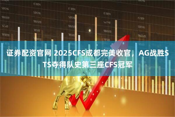 证券配资官网 2025CFS成都完美收官，AG战胜STS夺得队史第三座CFS冠军
