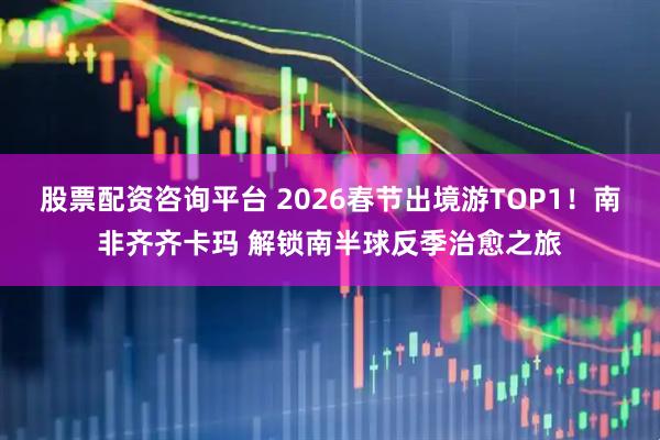 股票配资咨询平台 2026春节出境游TOP1！南非齐齐卡玛 解锁南半球反季治愈之旅